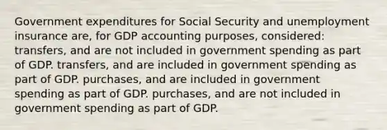 Government expenditures for Social Security and unemployment insurance are, for GDP accounting purposes, considered: transfers, and are not included in government spending as part of GDP. transfers, and are included in government spending as part of GDP. purchases, and are included in government spending as part of GDP. purchases, and are not included in government spending as part of GDP.