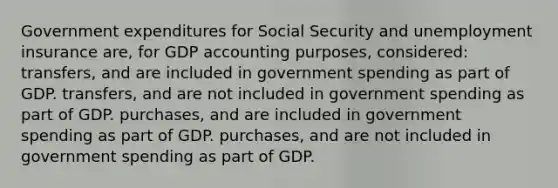 Government expenditures for Social Security and unemployment insurance are, for GDP accounting purposes, considered: transfers, and are included in government spending as part of GDP. transfers, and are not included in government spending as part of GDP. purchases, and are included in government spending as part of GDP. purchases, and are not included in government spending as part of GDP.