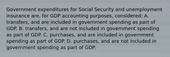 Government expenditures for Social Security and unemployment insurance are, for GDP accounting purposes, considered: A. transfers, and are included in government spending as part of GDP. B. transfers, and are not included in government spending as part of GDP. C. purchases, and are included in government spending as part of GDP. D. purchases, and are not included in government spending as part of GDP.