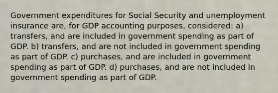 Government expenditures for Social Security and unemployment insurance are, for GDP accounting purposes, considered: a) transfers, and are included in government spending as part of GDP. b) transfers, and are not included in government spending as part of GDP. c) purchases, and are included in government spending as part of GDP. d) purchases, and are not included in government spending as part of GDP.