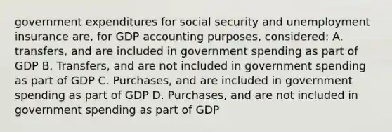 government expenditures for social security and unemployment insurance are, for GDP accounting purposes, considered: A. transfers, and are included in government spending as part of GDP B. Transfers, and are not included in government spending as part of GDP C. Purchases, and are included in government spending as part of GDP D. Purchases, and are not included in government spending as part of GDP