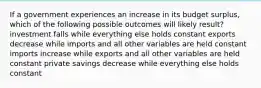 If a government experiences an increase in its budget surplus, which of the following possible outcomes will likely result? investment falls while everything else holds constant exports decrease while imports and all other variables are held constant imports increase while exports and all other variables are held constant private savings decrease while everything else holds constant