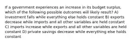 If a government experiences an increase in its budget surplus, which of the following possible outcomes will likely result? A) investment falls while everything else holds constant B) exports decrease while imports and all other variables are held constant C) imports increase while exports and all other variables are held constant D) private savings decrease while everything else holds constant