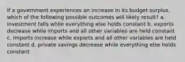 If a government experiences an increase in its budget surplus, which of the following possible outcomes will likely result? a. investment falls while everything else holds constant b. exports decrease while imports and all other variables are held constant c. imports increase while exports and all other variables are held constant d. private savings decrease while everything else holds constant