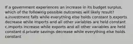 If a government experiences an increase in its budget surplus, which of the following possible outcomes will likely result? a.investment falls while everything else holds constant b.exports decrease while imports and all other variables are held constant c.imports increase while exports and all other variables are held constant d.private savings decrease while everything else holds constant