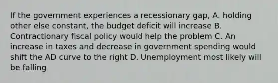 If the government experiences a recessionary gap, A. holding other else constant, the budget deficit will increase B. Contractionary <a href='https://www.questionai.com/knowledge/kPTgdbKdvz-fiscal-policy' class='anchor-knowledge'>fiscal policy</a> would help the problem C. An increase in taxes and decrease in government spending would shift the AD curve to the right D. Unemployment most likely will be falling