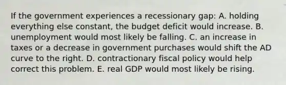 If the government experiences a recessionary gap: A. holding everything else constant, the budget deficit would increase. B. unemployment would most likely be falling. C. an increase in taxes or a decrease in government purchases would shift the AD curve to the right. D. contractionary fiscal policy would help correct this problem. E. real GDP would most likely be rising.