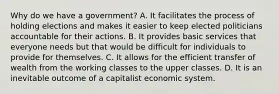 Why do we have a government? A. It facilitates the process of holding elections and makes it easier to keep elected politicians accountable for their actions. B. It provides basic services that everyone needs but that would be difficult for individuals to provide for themselves. C. It allows for the efficient transfer of wealth from the working classes to the upper classes. D. It is an inevitable outcome of a capitalist economic system.