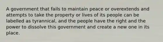 A government that fails to maintain peace or overextends and attempts to take the property or lives of its people can be labelled as tyrannical, and the people have the right and the power to dissolve this government and create a new one in its place.