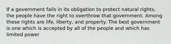 If a government fails in its obligation to protect natural rights, the people have the right to overthrow that government. Among these rights are life, liberty, and property. The best government is one which is accepted by all of the people and which has limited power