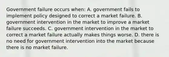 Government failure occurs when: A. government fails to implement policy designed to correct a market failure. B. government intervention in the market to improve a market failure succeeds. C. government intervention in the market to correct a market failure actually makes things worse. D. there is no need for government intervention into the market because there is no market failure.