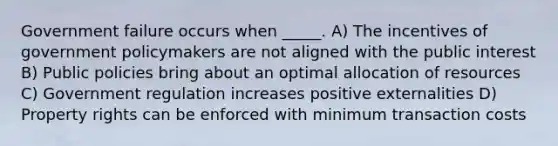 Government failure occurs when _____. A) The incentives of government policymakers are not aligned with the public interest B) Public policies bring about an optimal allocation of resources C) Government regulation increases positive externalities D) Property rights can be enforced with minimum transaction costs