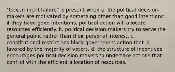 "Government failure" is present when a. the political decision-makers are motivated by something other than good intentions; if they have good intentions, political action will allocate resources efficiently. b. political decision-makers try to serve the general public rather than their personal interest. c. constitutional restrictions block government action that is favored by the majority of voters. d. the structure of incentives encourages political decision-makers to undertake actions that conflict with the efficient allocation of resources.