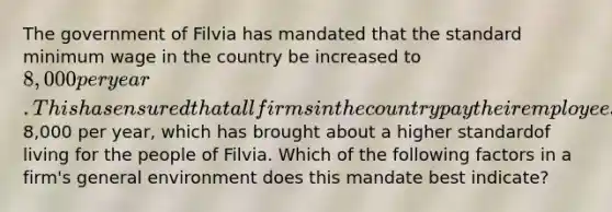 The government of Filvia has mandated that the standard minimum wage in the country be increased to 8,000 per year. This has ensured that all firms in the countrypay their employees at least8,000 per year, which has brought about a higher standardof living for the people of Filvia. Which of the following factors in a firm's general environment does this mandate best indicate?