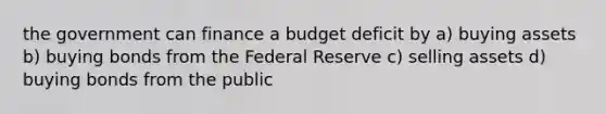 the government can finance a budget deficit by a) buying assets b) buying bonds from the Federal Reserve c) selling assets d) buying bonds from the public