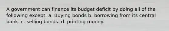 A government can finance its budget deficit by doing all of the following except: a. Buying bonds b. borrowing from its central bank. c. selling bonds. d. printing money.