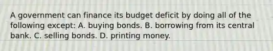 A government can finance its budget deficit by doing all of the following except: A. buying bonds. B. borrowing from its central bank. C. selling bonds. D. printing money.