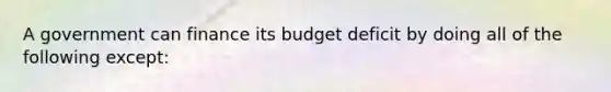 A government can finance its budget deficit by doing all of the following except: