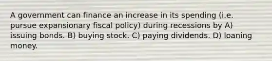 A government can finance an increase in its spending (i.e. pursue expansionary <a href='https://www.questionai.com/knowledge/kPTgdbKdvz-fiscal-policy' class='anchor-knowledge'>fiscal policy</a>) during recessions by A) issuing bonds. B) buying stock. C) paying dividends. D) loaning money.