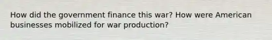 How did the government finance this war? How were American businesses mobilized for war production?