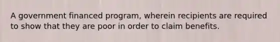 A government financed program, wherein recipients are required to show that they are poor in order to claim benefits.