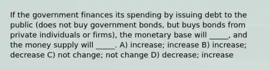 If the government finances its spending by issuing debt to the public (does not buy government bonds, but buys bonds from private individuals or firms), the monetary base will _____, and the money supply will _____. A) increase; increase B) increase; decrease C) not change; not change D) decrease; increase