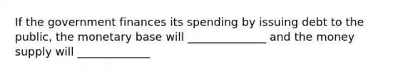 If the government finances its spending by issuing debt to the public, the monetary base will ______________ and the money supply will _____________