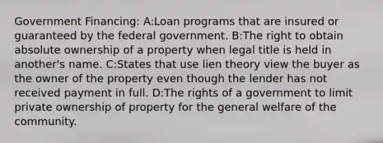 Government Financing: A:Loan programs that are insured or guaranteed by the federal government. B:The right to obtain absolute ownership of a property when legal title is held in another's name. C:States that use lien theory view the buyer as the owner of the property even though the lender has not received payment in full. D:The rights of a government to limit private ownership of property for the general welfare of the community.