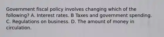 Government fiscal policy involves changing which of the following? A. Interest rates. B Taxes and government spending. C. Regulations on business. D. The amount of money in circulation.