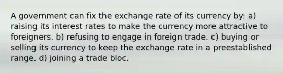 A government can fix the exchange rate of its currency by: a) raising its interest rates to make the currency more attractive to foreigners. b) refusing to engage in foreign trade. c) buying or selling its currency to keep the exchange rate in a preestablished range. d) joining a trade bloc.