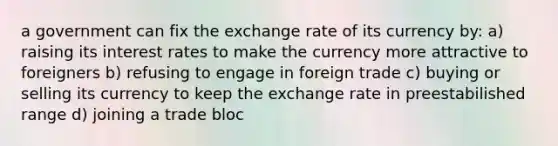 a government can fix the exchange rate of its currency by: a) raising its interest rates to make the currency more attractive to foreigners b) refusing to engage in foreign trade c) buying or selling its currency to keep the exchange rate in preestabilished range d) joining a trade bloc