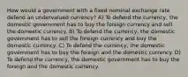 How would a government with a fixed nominal exchange rate defend an undervalued currency? A) To defend the currency, the domestic government has to buy the foreign currency and sell the domestic currency. B) To defend the currency, the domestic government has to sell the foreign currency and buy the domestic currency. C) To defend the currency, the domestic government has to buy the foreign and the domestic currency. D) To defend the currency, the domestic government has to buy the foreign and the domestic currency.