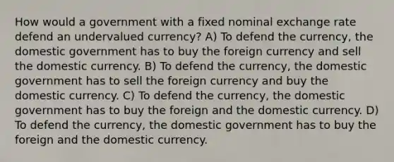 How would a government with a fixed nominal exchange rate defend an undervalued currency? A) To defend the currency, the domestic government has to buy the foreign currency and sell the domestic currency. B) To defend the currency, the domestic government has to sell the foreign currency and buy the domestic currency. C) To defend the currency, the domestic government has to buy the foreign and the domestic currency. D) To defend the currency, the domestic government has to buy the foreign and the domestic currency.