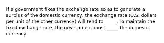 If a government fixes the exchange rate so as to generate a surplus of the domestic currency, the exchange rate (U.S. dollars per unit of the other currency) will tend to _____. To maintain the fixed exchange rate, the government must _____ the domestic currency