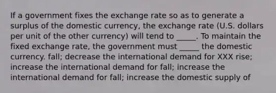 If a government fixes the exchange rate so as to generate a surplus of the domestic currency, the exchange rate (U.S. dollars per unit of the other currency) will tend to _____. To maintain the fixed exchange rate, the government must _____ the domestic currency. fall; decrease the international demand for XXX rise; increase the international demand for fall; increase the international demand for fall; increase the domestic supply of