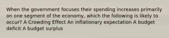 When the government focuses their spending increases primarily on one segment of the economy, which the following is likely to occur? A Crowding Effect An inflationary expectation A budget deficit A budget surplus