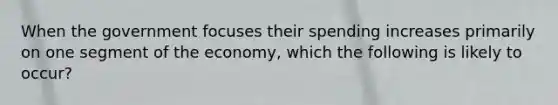 When the government focuses their spending increases primarily on one segment of the economy, which the following is likely to occur?