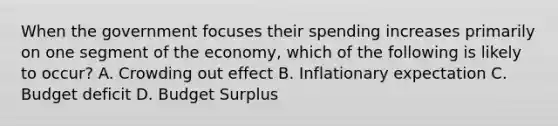 When the government focuses their spending increases primarily on one segment of the economy, which of the following is likely to occur? A. Crowding out effect B. Inflationary expectation C. Budget deficit D. Budget Surplus