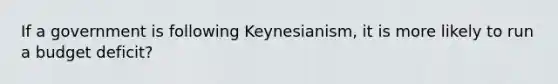 If a government is following Keynesianism, it is more likely to run a budget deficit?