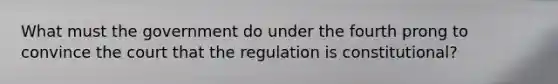 What must the government do under the fourth prong to convince the court that the regulation is constitutional?