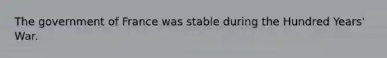 The government of France was stable during the Hundred Years' War.