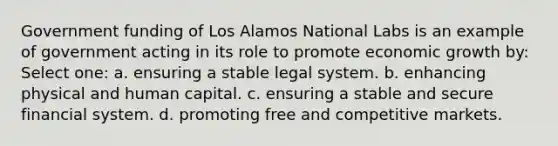 Government funding of Los Alamos National Labs is an example of government acting in its role to promote economic growth by: Select one: a. ensuring a stable legal system. b. enhancing physical and human capital. c. ensuring a stable and secure financial system. d. promoting free and competitive markets.