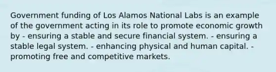 Government funding of Los Alamos National Labs is an example of the government acting in its role to promote economic growth by - ensuring a stable and secure financial system. - ensuring a stable legal system. - enhancing physical and human capital. - promoting free and competitive markets.