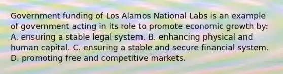 Government funding of Los Alamos National Labs is an example of government acting in its role to promote economic growth by: A. ensuring a stable legal system. B. enhancing physical and human capital. C. ensuring a stable and secure financial system. D. promoting free and competitive markets.