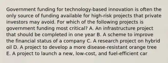 Government funding for​ technology-based innovation is often the only source of funding available for​ high-risk projects that private investors may avoid. For which of the following projects is government funding most​ critical? A. An infrastructure project that should be completed in one year B. A scheme to improve the financial status of a company C. A research project on hybrid oil D. A project to develop a more​ disease-resistant orange tree E. A project to launch a​ new, low-cost, and​ fuel-efficient car