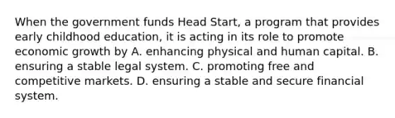 When the government funds Head Start, a program that provides early childhood education, it is acting in its role to promote economic growth by A. enhancing physical and human capital. B. ensuring a stable legal system. C. promoting free and competitive markets. D. ensuring a stable and secure financial system.