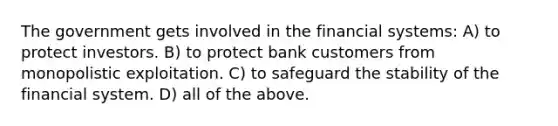 The government gets involved in the financial systems: A) to protect investors. B) to protect bank customers from monopolistic exploitation. C) to safeguard the stability of the financial system. D) all of the above.