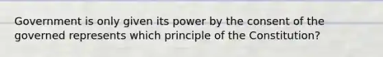 Government is only given its power by the consent of the governed represents which principle of the Constitution?