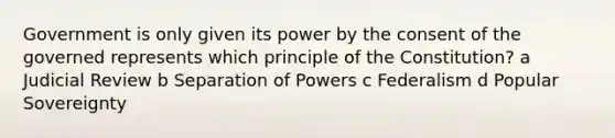 Government is only given its power by the consent of the governed represents which principle of the Constitution? a Judicial Review b Separation of Powers c Federalism d Popular Sovereignty