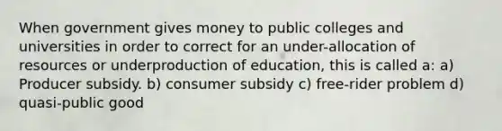 When government gives money to public colleges and universities in order to correct for an under-allocation of resources or underproduction of education, this is called a: a) Producer subsidy. b) consumer subsidy c) free-rider problem d) quasi-public good